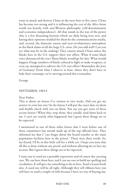 wane o artack and destroy China in the nexe four or five years. China has become too strong and i i influencing the rest of the Afro-Asian world too heavily with anti-Western philosophy (self-decermination and economic independence). All that stands in the way of the power elite is  few dissenting factions which are daily being won over, and having their opinions molded for them by the communications media, and, second, the domestic unest and near-revolutionary atmosphere in the black slums of allthe large U cities. Do you add well2 Can you see what may be in the making? They cannot ateack China unless the blacks here in the US. support their war effore. What if some black voice denounced the war? Many blacks would go for this, What would happen iflarge numbers of blacks refused to fight or make weapons, or even say attempred to subvere the US. war effore? Remember the Jews of Germany! From what I observe in here, where they don’e have to hide their contempt, we’re moving toward this evencualicy  George  SEPTEMBER, 1965 6  Dear Father,  This is about six leeters ve written in two weeks. Did you get my answer to your last one? In the furure I will put the exact date on them and double-check with you on them. You say you got none of these recent leters? When they stop them, they usually send them back to me. 1 can’e say exactly what happened, but I guess these things are to be expected  I mentioned in one of those other leeters that I wene before one of these commitcees last month made up of the top officials here. They informed me that I “can forgee sbout the board transfer or the main populacion facilities here in the prison” These were their words. So. my friend, Ll be i his leele cellfor a while yet. I hope you note that all dhis is done without any proof, and without allowing me to face my accuser. But I guess these things are to be expected.  Twant you to send me a poreable eypewiter and of course the carrying case. We can have them here, and I can use one to build my spelling and vocabulary. It will give me something to do in here. Send 2 lesson book also. A used one will be all right. Although they sll ribbons here you will have to send a couple of roll because | have no way of buying any  PARTONE & 